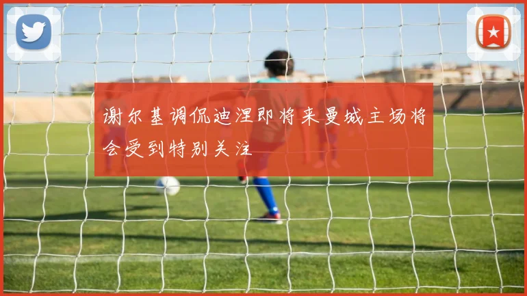 谢尔基调侃迪涅即将来曼城主场将会受到特别关注