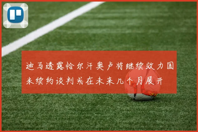 迪马透露恰尔汗奥卢将继续效力国米续约谈判或在未来几个月展开