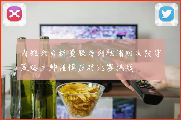 内维尔分析曼联与利物浦对决防守策略主帅谨慎应对比赛挑战