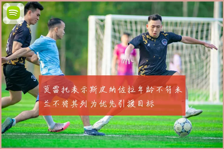 莫雷托表示斯皮纳佐拉年龄不符米兰不将其列为优先引援目标