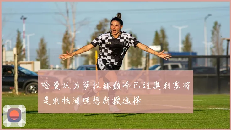 哈曼认为萨拉赫巅峰已过奥利塞将是利物浦理想新援选择