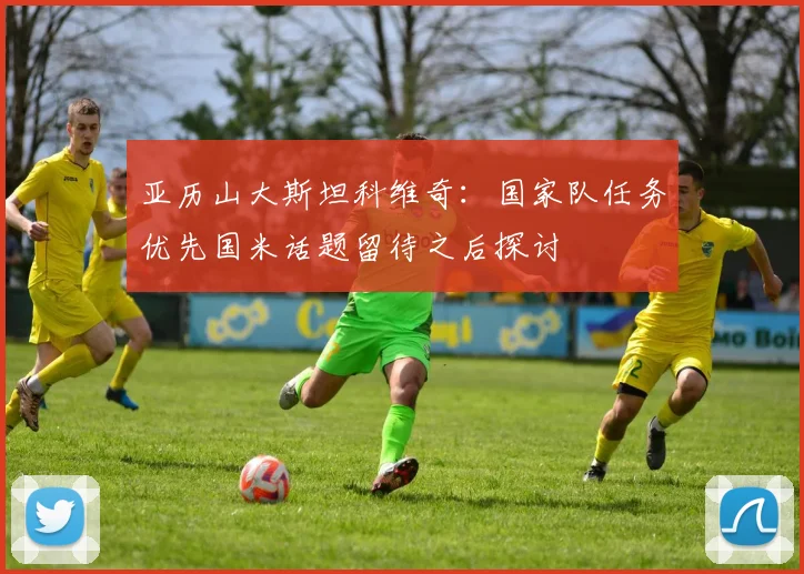 亚历山大斯坦科维奇：国家队任务优先国米话题留待之后探讨