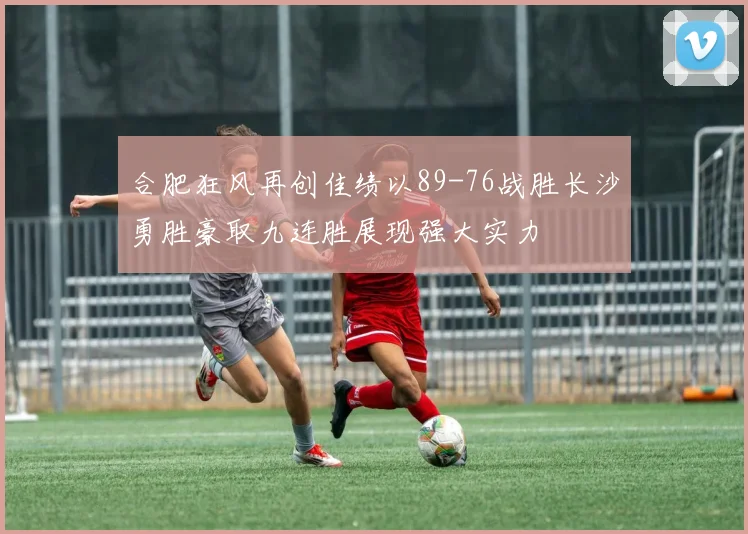 合肥狂风再创佳绩以89-76战胜长沙勇胜豪取九连胜展现强大实力
