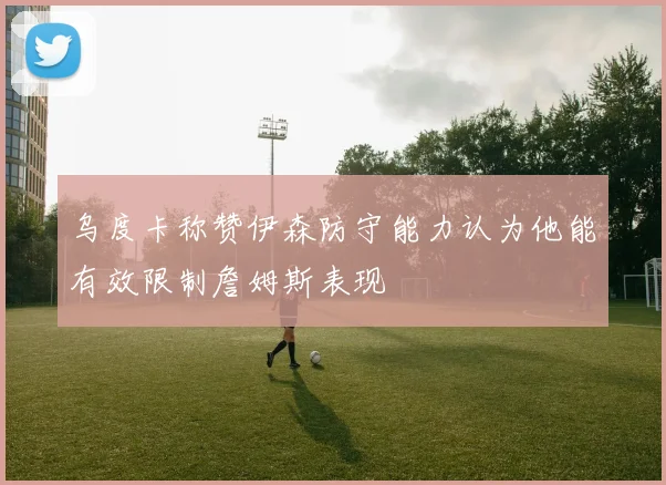 乌度卡称赞伊森防守能力认为他能有效限制詹姆斯表现
