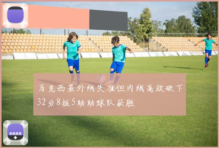 马克西虽外线失准但内线高效砍下32分8板5助助球队获胜