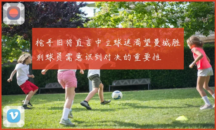 枪手旧将直言中立球迷渴望曼城胜利球员需意识到对决的重要性