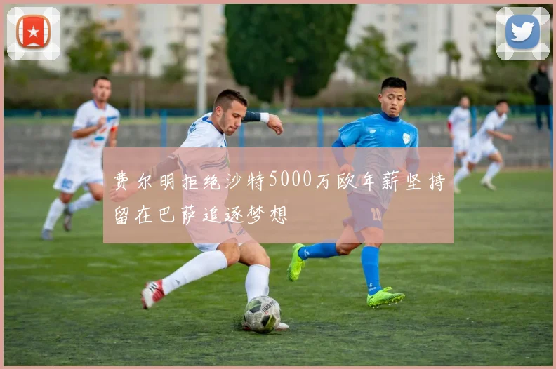 费尔明拒绝沙特5000万欧年薪坚持留在巴萨追逐梦想